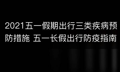 2021五一假期出行三类疾病预防措施 五一长假出行防疫指南
