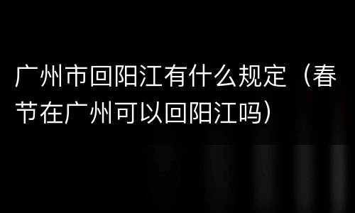 广州市回阳江有什么规定（春节在广州可以回阳江吗）