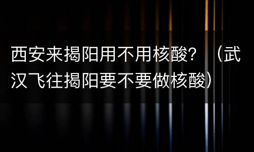 西安来揭阳用不用核酸？（武汉飞往揭阳要不要做核酸）