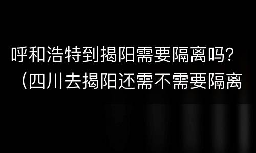 呼和浩特到揭阳需要隔离吗？（四川去揭阳还需不需要隔离?）