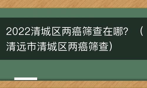 2022清城区两癌筛查在哪？（清远市清城区两癌筛查）