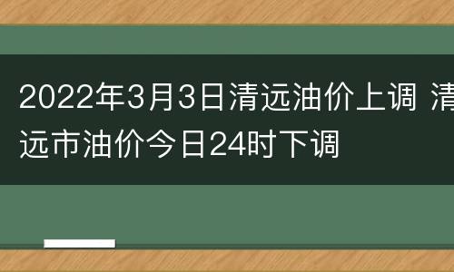 2022年3月3日清远油价上调 清远市油价今日24时下调