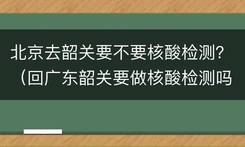 北京去韶关要不要核酸检测？（回广东韶关要做核酸检测吗）