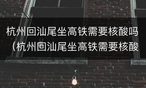 杭州回汕尾坐高铁需要核酸吗（杭州回汕尾坐高铁需要核酸吗现在）