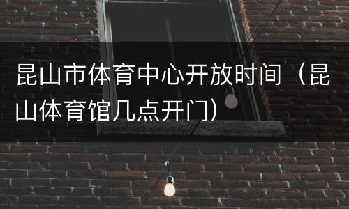 昆山市体育中心开放时间（昆山体育馆几点开门）