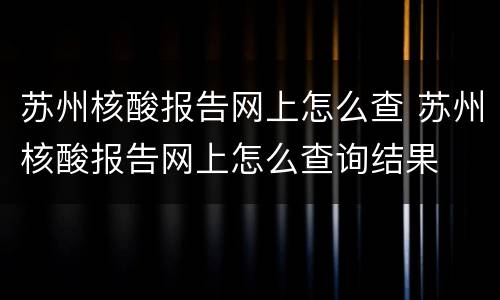 苏州核酸报告网上怎么查 苏州核酸报告网上怎么查询结果