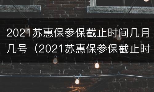 2021苏惠保参保截止时间几月几号（2021苏惠保参保截止时间几月几号开始）
