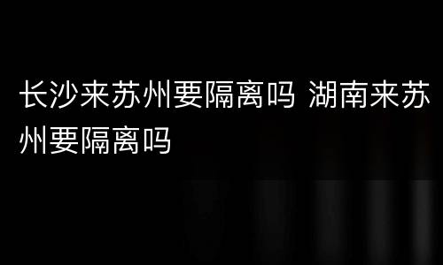 长沙来苏州要隔离吗 湖南来苏州要隔离吗