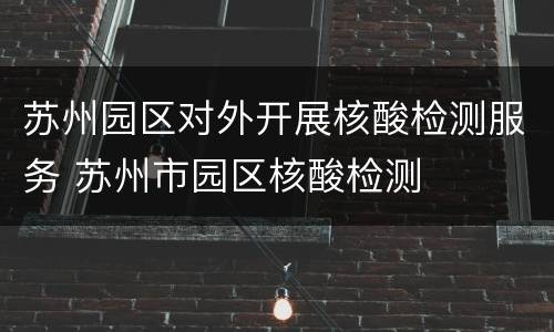 苏州园区对外开展核酸检测服务 苏州市园区核酸检测