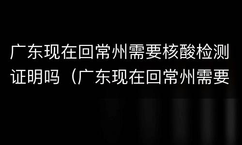 广东现在回常州需要核酸检测证明吗（广东现在回常州需要核酸检测证明吗最新）