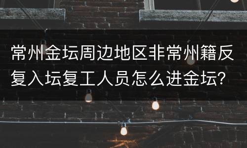 常州金坛周边地区非常州籍反复入坛复工人员怎么进金坛？