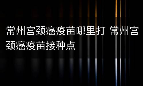 常州宫颈癌疫苗哪里打 常州宫颈癌疫苗接种点