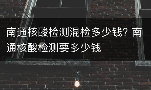 南通核酸检测混检多少钱? 南通核酸检测要多少钱