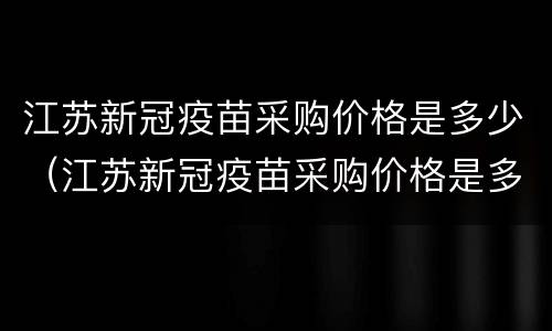 江苏新冠疫苗采购价格是多少（江苏新冠疫苗采购价格是多少啊）