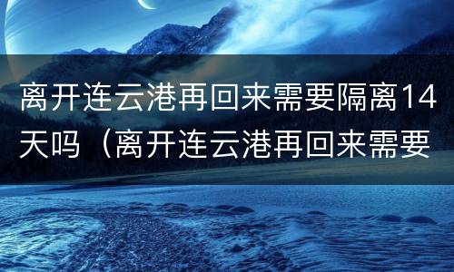 离开连云港再回来需要隔离14天吗（离开连云港再回来需要隔离14天吗今天）