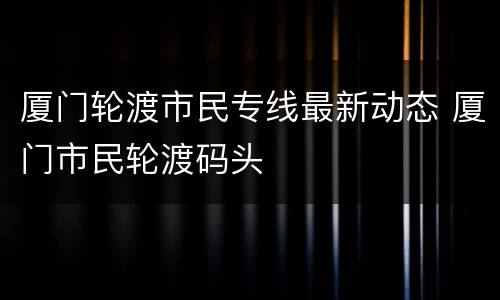厦门轮渡市民专线最新动态 厦门市民轮渡码头