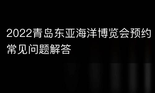2022青岛东亚海洋博览会预约常见问题解答