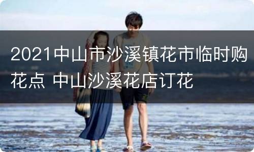 2021中山市沙溪镇花市临时购花点 中山沙溪花店订花