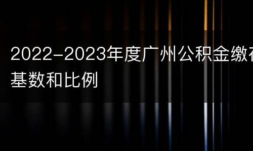 2022-2023年度广州公积金缴存基数和比例