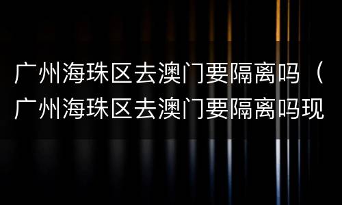 广州海珠区去澳门要隔离吗（广州海珠区去澳门要隔离吗现在）