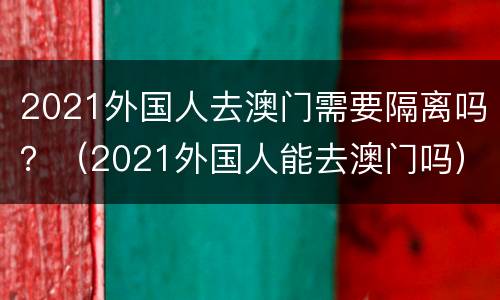 2021外国人去澳门需要隔离吗？（2021外国人能去澳门吗）