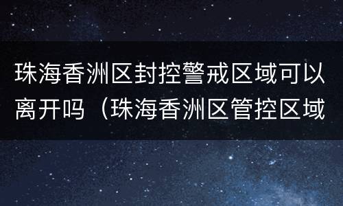 珠海香洲区封控警戒区域可以离开吗（珠海香洲区管控区域）