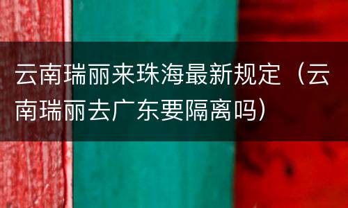 云南瑞丽来珠海最新规定（云南瑞丽去广东要隔离吗）