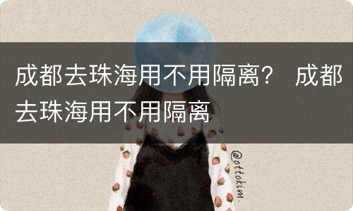 成都去珠海用不用隔离？ 成都去珠海用不用隔离