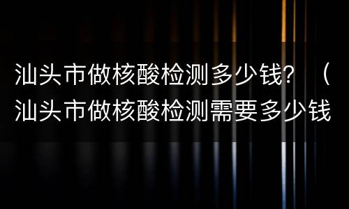 汕头市做核酸检测多少钱？（汕头市做核酸检测需要多少钱）