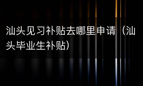 汕头见习补贴去哪里申请（汕头毕业生补贴）