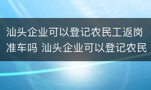 汕头企业可以登记农民工返岗准车吗 汕头企业可以登记农民工返岗准车吗现在
