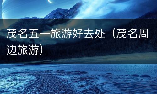 茂名五一旅游好去处（茂名周边旅游）