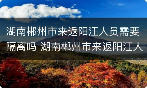 湖南郴州市来返阳江人员需要隔离吗 湖南郴州市来返阳江人员需要隔离吗今天