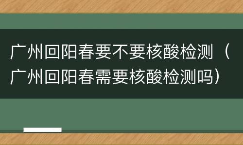 广州回阳春要不要核酸检测（广州回阳春需要核酸检测吗）