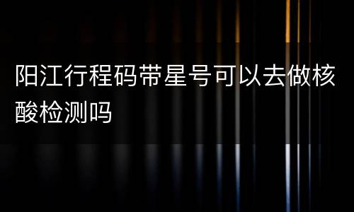 阳江行程码带星号可以去做核酸检测吗