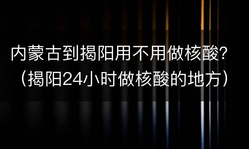 内蒙古到揭阳用不用做核酸？（揭阳24小时做核酸的地方）