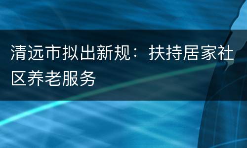 清远市拟出新规：扶持居家社区养老服务