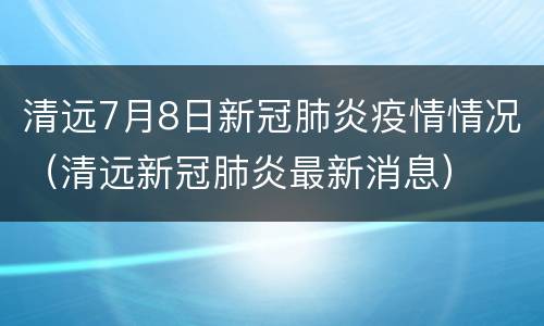 清远7月8日新冠肺炎疫情情况（清远新冠肺炎最新消息）
