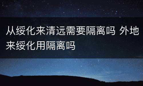 从绥化来清远需要隔离吗 外地来绥化用隔离吗