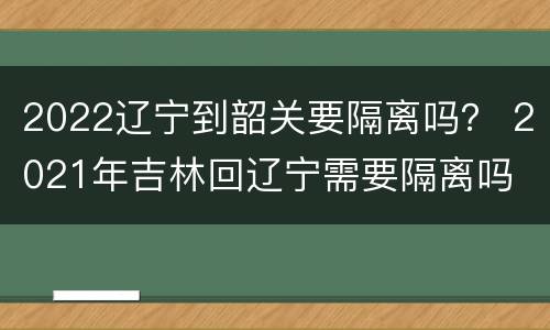 2022辽宁到韶关要隔离吗？ 2021年吉林回辽宁需要隔离吗