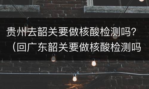 贵州去韶关要做核酸检测吗？（回广东韶关要做核酸检测吗）