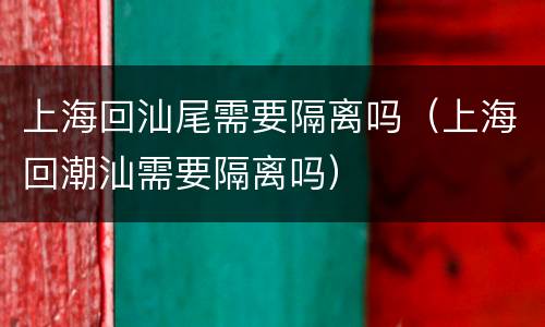 上海回汕尾需要隔离吗（上海回潮汕需要隔离吗）