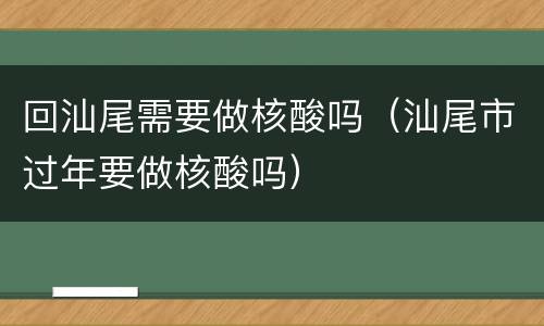 回汕尾需要做核酸吗（汕尾市过年要做核酸吗）