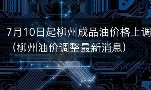 7月10日起柳州成品油价格上调（柳州油价调整最新消息）