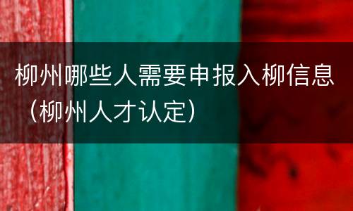 柳州哪些人需要申报入柳信息（柳州人才认定）