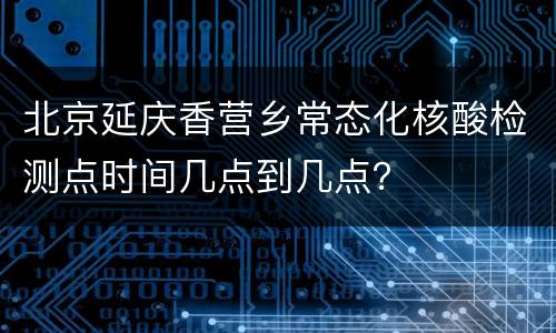 北京延庆香营乡常态化核酸检测点时间几点到几点？