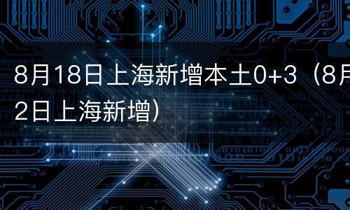 8月18日上海新增本土0+3（8月2日上海新增）