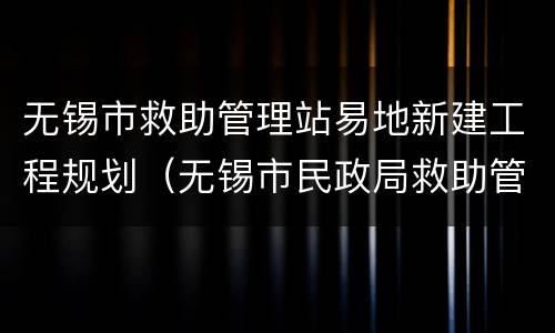 无锡市救助管理站易地新建工程规划（无锡市民政局救助管理站）