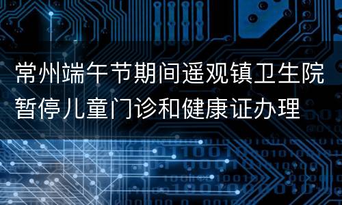 常州端午节期间遥观镇卫生院暂停儿童门诊和健康证办理