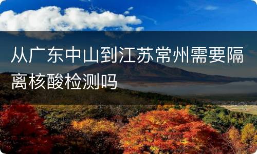 从广东中山到江苏常州需要隔离核酸检测吗